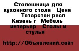 Столешница для кухонного стола › Цена ­ 800 - Татарстан респ., Казань г. Мебель, интерьер » Столы и стулья   